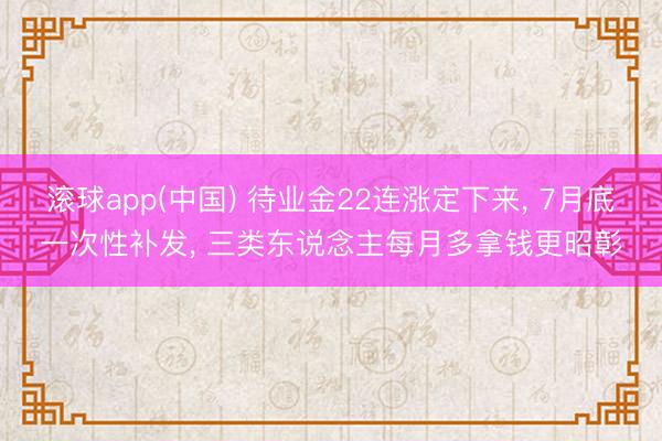 滚球app(中国) 待业金22连涨定下来， 7月底一次性补发， 三类东说念主每月多拿钱更昭彰