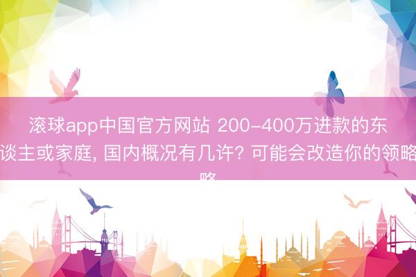 滚球app中国官方网站 200-400万进款的东谈主或家庭， 国内概况有几许? 可能会改造你的领略