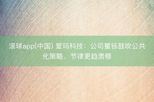 滚球app(中国) 爱玛科技：公司矍铄鼓吹公共化策略、节律更趋肃穆