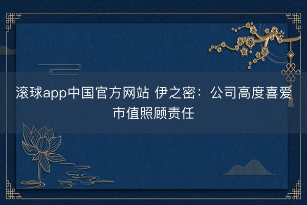 滚球app中国官方网站 伊之密：公司高度喜爱市值照顾责任