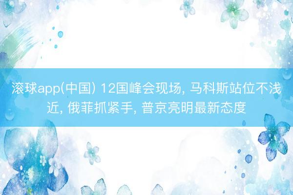 滚球app(中国) 12国峰会现场, 马科斯站位不浅近, 俄菲抓紧手, 普京亮明最新态度